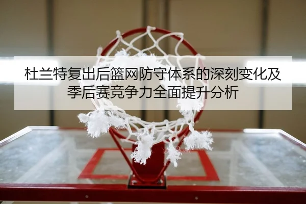 杜兰特复出后篮网防守体系的深刻变化及季后赛竞争力全面提升分析